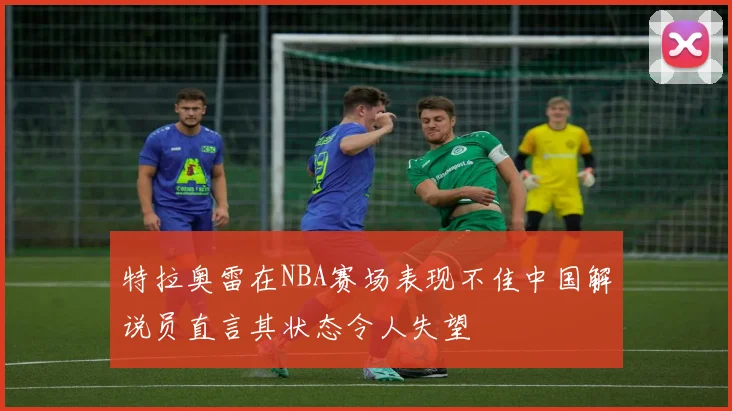 特拉奥雷在NBA赛场表现不佳中国解说员直言其状态令人失望