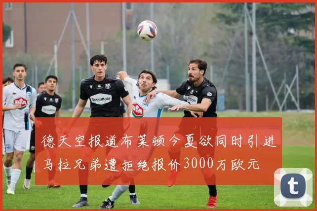 德天空报道布莱顿今夏欲同时引进马拉兄弟遭拒绝报价3000万欧元