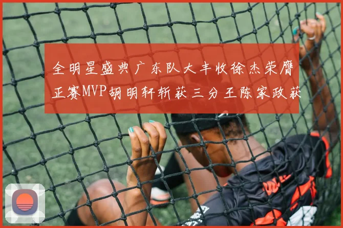 全明星盛典广东队大丰收徐杰荣膺正赛MVP胡明轩斩获三分王陈家政获星锐MVP