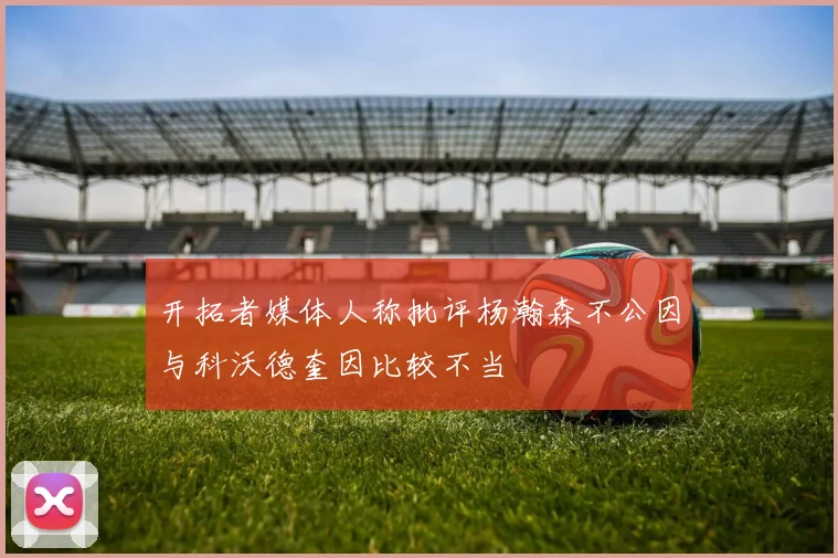 开拓者媒体人称批评杨瀚森不公因与科沃德奎因比较不当