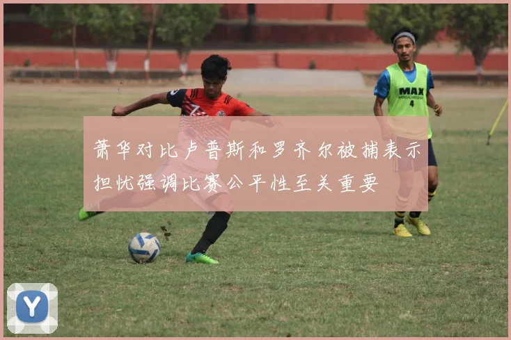 萧华对比卢普斯和罗齐尔被捕表示担忧强调比赛公平性至关重要
