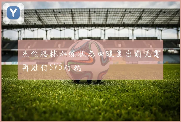 杰伦格林加练状态回暖复出前无需再进行5V5对抗