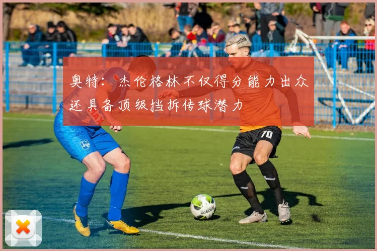 奥特：杰伦格林不仅得分能力出众还具备顶级挡拆传球潜力