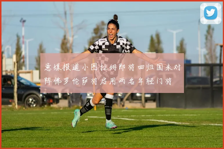 意媒报道小图拉姆即将回归国米对阵佛罗伦萨将启用两名年轻门将