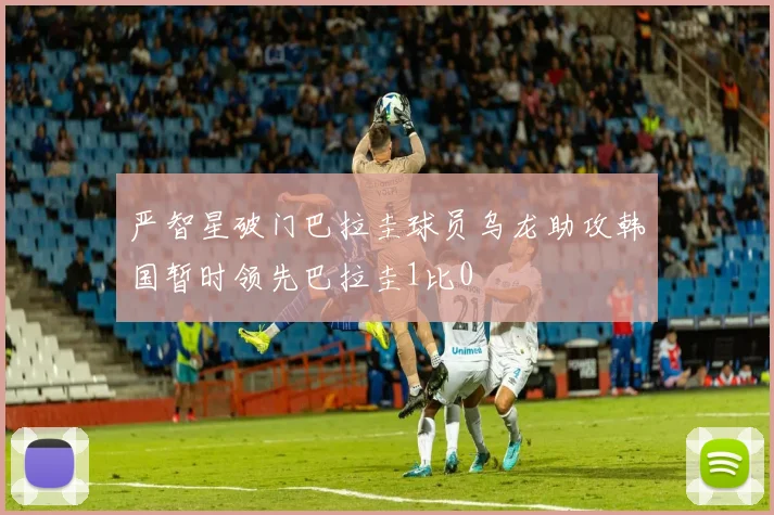 严智星破门巴拉圭球员乌龙助攻韩国暂时领先巴拉圭1比0