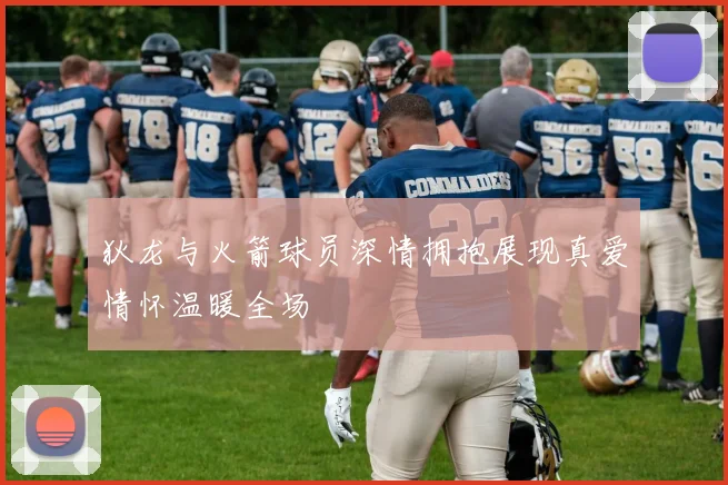 狄龙与火箭球员深情拥抱展现真爱情怀温暖全场