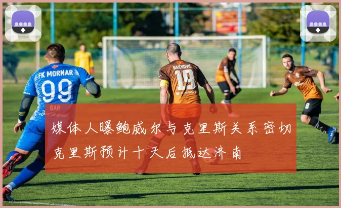 媒体人曝鲍威尔与克里斯关系密切克里斯预计十天后抵达济南