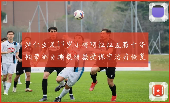 拜仁女足19岁小将阿拉拉左膝十字韧带部分撕裂将接受保守治疗恢复计划启动