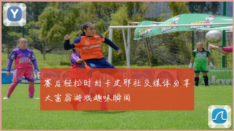 赛后轻松时刻卡皮耶社交媒体分享大富翁游戏趣味瞬间