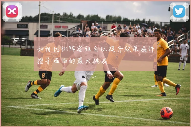 如何优化阵容组合以提升效果成许指导面临的最大挑战