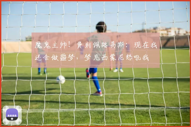 魔鬼主帅！费利佩路易斯：现在我还会做噩梦，梦见西蒙尼怒吼我